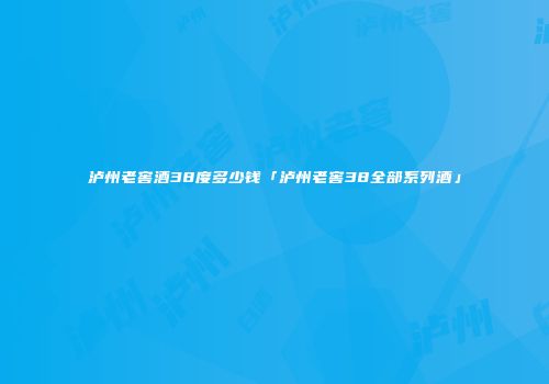 泸州老窖酒38度多少钱「泸州老窖38全部系列酒」