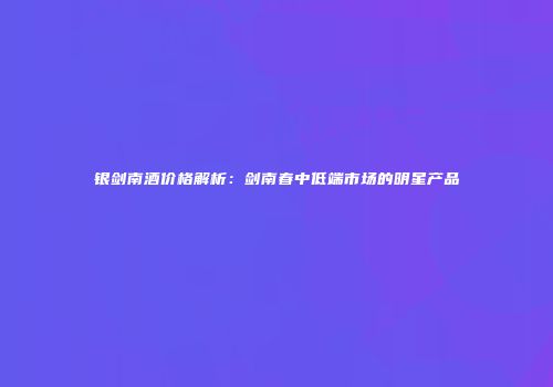 银剑南酒价格解析：剑南春中低端市场的明星产品