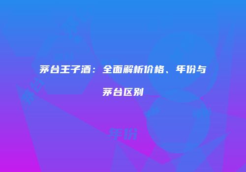 茅台王子酒：全面解析价格、年份与茅台区别