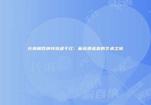 长城解百纳特选级干红：葡萄酒品鉴的艺术之旅