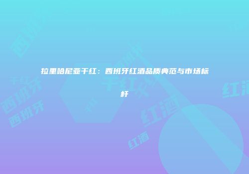 拉里哈尼亚干红：西班牙红酒品质典范与市场标杆