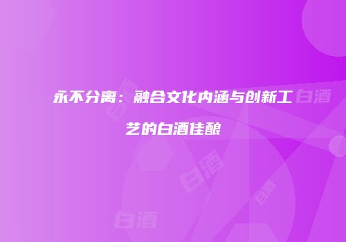 永不分离：融合文化内涵与创新工艺的白酒佳酿