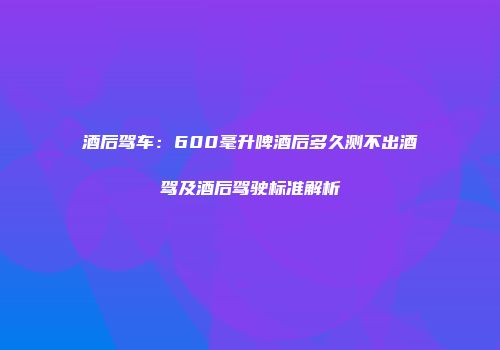 酒后驾车：600毫升啤酒后多久测不出酒驾及酒后驾驶标准解析