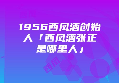1956西凤酒创始人「西凤酒张正是哪里人」