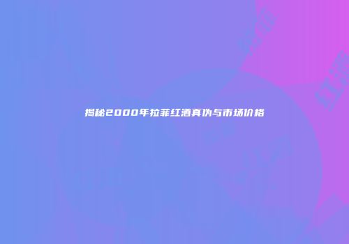 揭秘2000年拉菲红酒真伪与市场价格