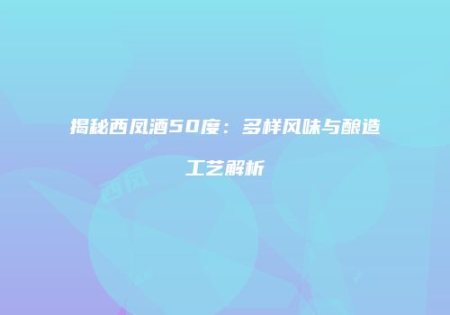 揭秘西凤酒50度：多样风味与酿造工艺解析