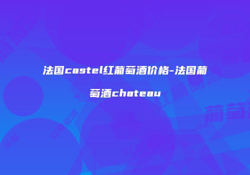法国castel红葡萄酒价格-法国葡萄酒chateau