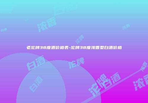 老沱牌38度酒价格表-沱牌38度浓香型白酒价格