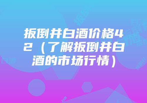 扳倒井白酒价格42（了解扳倒井白酒的市场行情）