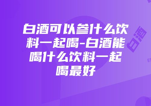 白酒可以参什么饮料一起喝-白酒能喝什么饮料一起喝最好