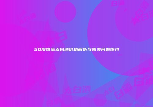 50度精品太白酒价格解析与相关问题探讨