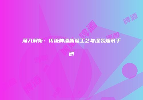 深入解析：传统啤酒酿造工艺与灌装知识手册
