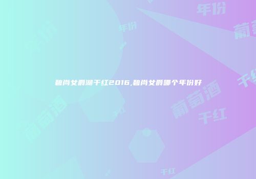碧尚女爵湖干红2016,碧尚女爵哪个年份好