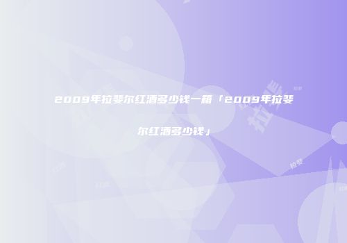 2009年拉斐尔红酒多少钱一箱「2009年拉斐尔红酒多少钱」