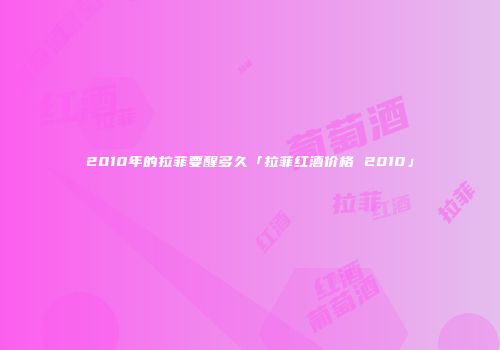 2010年的拉菲要醒多久「拉菲红酒价格 2010」