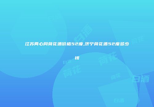 江苏两心同荷花酒价格52度,济宁荷花酒52度多少钱