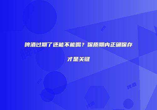 啤酒过期了还能不能喝？保质期内正确保存才是关键
