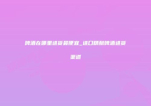 啤酒在哪里进货最便宜_进口精酿啤酒进货渠道