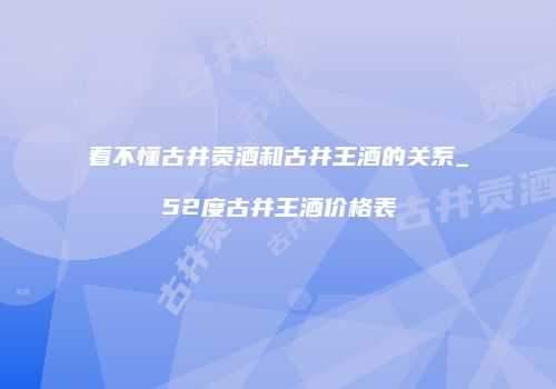 看不懂古井贡酒和古井王酒的关系_52度古井王酒价格表