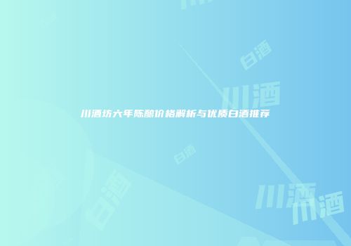 川酒坊六年陈酿价格解析与优质白酒推荐