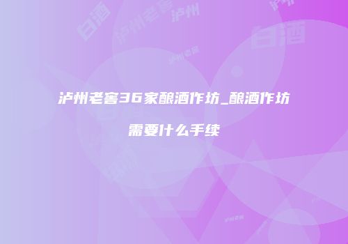 泸州老窖36家酿酒作坊_酿酒作坊需要什么手续
