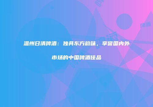 温州日清啤酒：独具东方韵味，享誉国内外市场的中国啤酒佳品