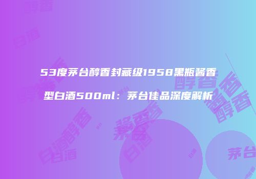 53度茅台醇香封藏级1958黑瓶酱香型白酒500ml：茅台佳品深度解析