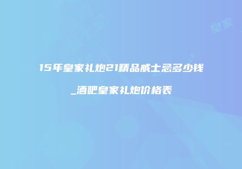 15年皇家礼炮21精品威士忌多少钱_酒吧皇家礼炮价格表