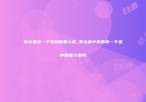 茅台酒含一千多种微量元素_茅台酒中真的有一千多种微量元素吗