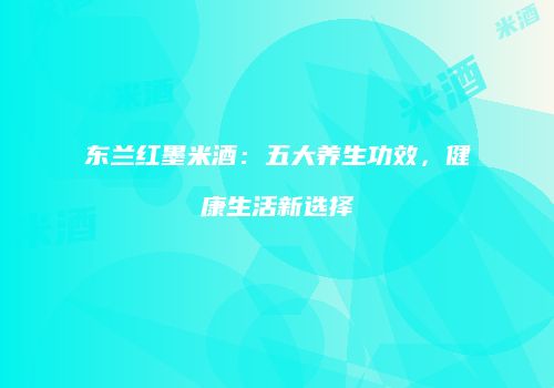 东兰红墨米酒：五大养生功效，健康生活新选择