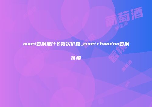 moet香槟是什么档次价格_moetchandon香槟价格
