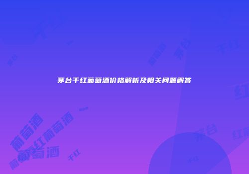 茅台干红葡萄酒价格解析及相关问题解答
