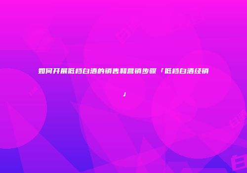 如何开展低档白酒的销售和营销步骤「低档白酒经销」