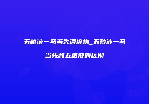 五粮液一马当先酒价格_五粮液一马当先和五粮液的区别