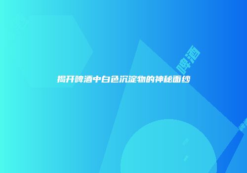 揭开啤酒中白色沉淀物的神秘面纱