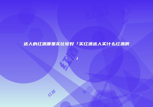 送人的红酒哪里买比较好「买红酒送人买什么红酒啊」