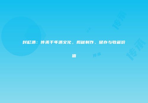 封缸酒：传承千年酒文化，揭秘制作、储存与收藏价值