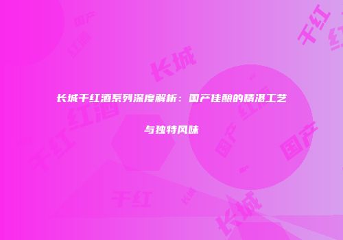 长城干红酒系列深度解析：国产佳酿的精湛工艺与独特风味