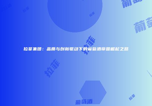 拉菲集团：品质与创新驱动下的葡萄酒帝国崛起之路