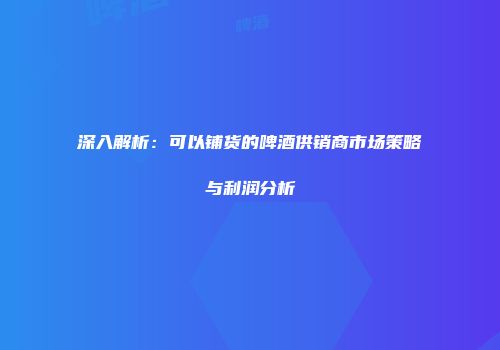 深入解析：可以铺货的啤酒供销商市场策略与利润分析