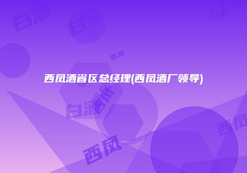 西凤酒省区总经理(西凤酒厂领导)