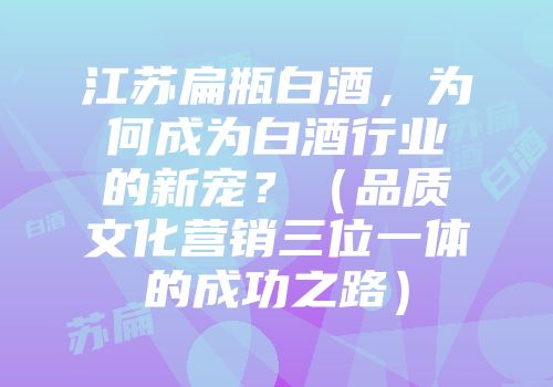 江苏扁瓶白酒，为何成为白酒行业的新宠？（品质文化营销三位一体的成功之路）