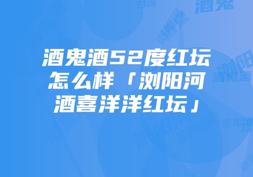 酒鬼酒52度红坛怎么样「浏阳河酒喜洋洋红坛」