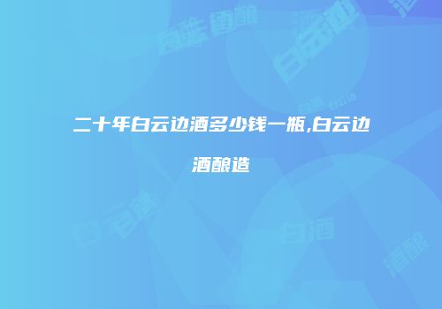 二十年白云边酒多少钱一瓶,白云边酒酿造