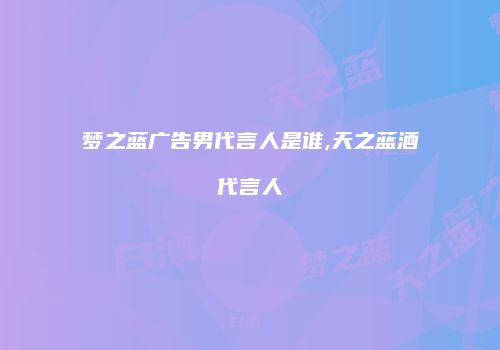 梦之蓝广告男代言人是谁,天之蓝酒代言人