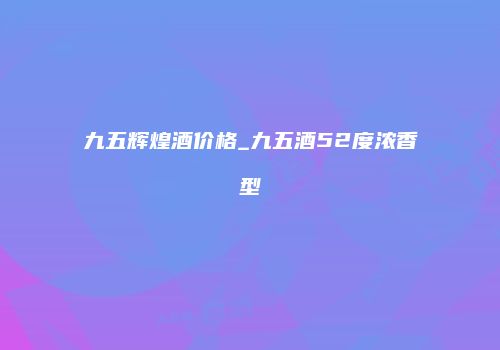 九五辉煌酒价格_九五酒52度浓香型