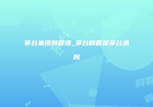 茅台集团醇香酒_茅台醇香是茅台酒吗