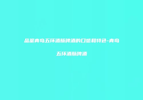 品鉴青岛五环酒脉啤酒的口感和特色-青岛五环酒脉啤酒