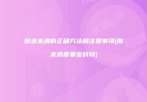 酿造米酒的正确方法和注意事项(酿米酒需要密封吗)