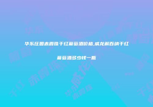 华东庄园赤霞珠干红葡萄酒价格,威龙解百纳干红葡萄酒多少钱一瓶